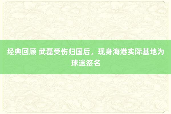 经典回顾 武磊受伤归国后，现身海港实际基地为球迷签名