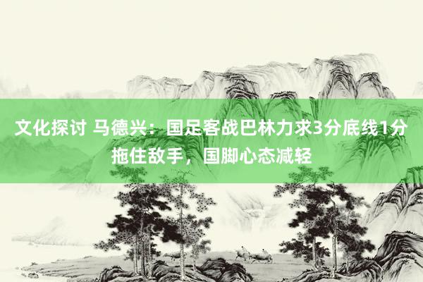 文化探讨 马德兴：国足客战巴林力求3分底线1分拖住敌手，国脚心态减轻