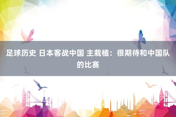 足球历史 日本客战中国 主栽植：很期待和中国队的比赛