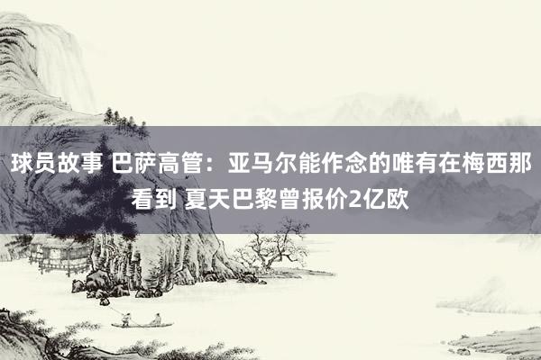 球员故事 巴萨高管：亚马尔能作念的唯有在梅西那看到 夏天巴黎曾报价2亿欧