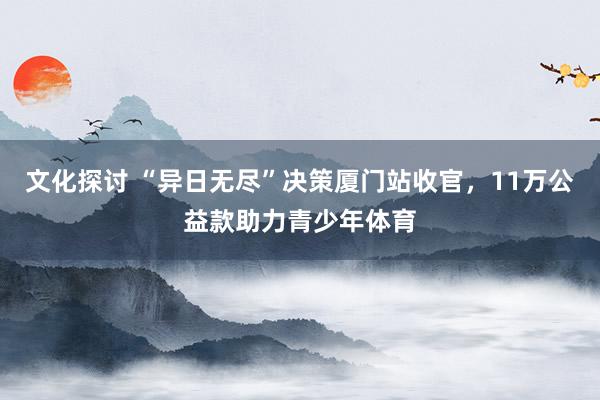 文化探讨 “异日无尽”决策厦门站收官，11万公益款助力青少年体育