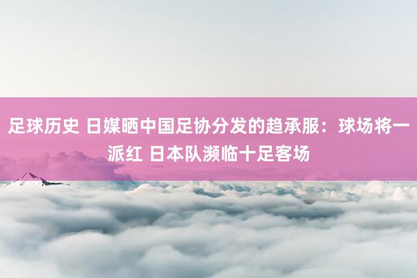 足球历史 日媒晒中国足协分发的趋承服：球场将一派红 日本队濒临十足客场