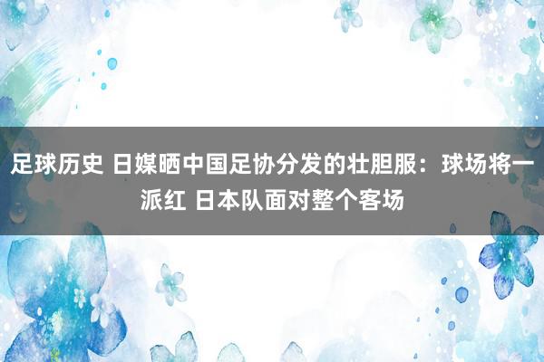 足球历史 日媒晒中国足协分发的壮胆服：球场将一派红 日本队面对整个客场