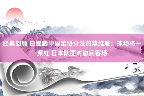 经典回顾 日媒晒中国足协分发的恭维服：球场将一派红 日本队面对澈底客场