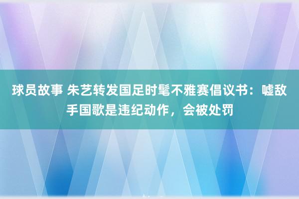 球员故事 朱艺转发国足时髦不雅赛倡议书：嘘敌手国歌是违纪动作，会被处罚