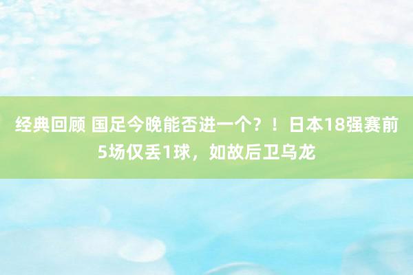 经典回顾 国足今晚能否进一个？！日本18强赛前5场仅丢1球，如故后卫乌龙