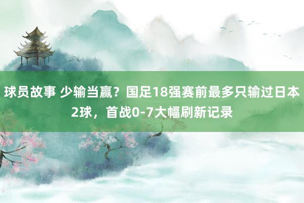 球员故事 少输当赢？国足18强赛前最多只输过日本2球，首战0-7大幅刷新记录