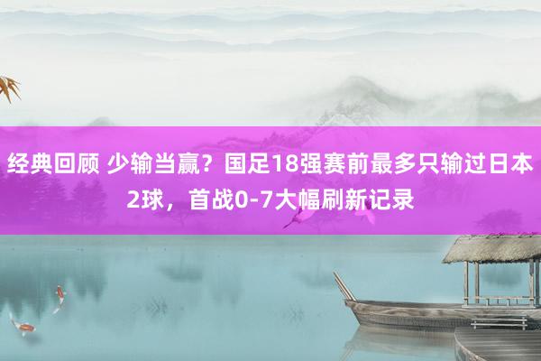 经典回顾 少输当赢？国足18强赛前最多只输过日本2球，首战0-7大幅刷新记录