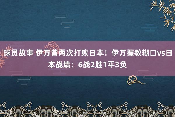 球员故事 伊万曾两次打败日本！伊万握教糊口vs日本战绩：6战2胜1平3负