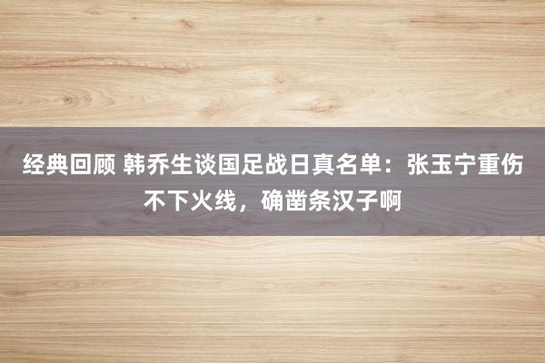 经典回顾 韩乔生谈国足战日真名单：张玉宁重伤不下火线，确凿条汉子啊