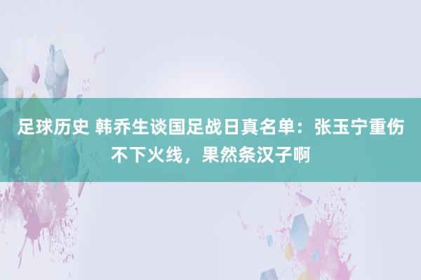 足球历史 韩乔生谈国足战日真名单：张玉宁重伤不下火线，果然条