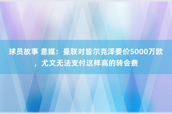 球员故事 意媒：曼联对皆尔克泽要价5000万欧，尤文无法支付这样高的转会费