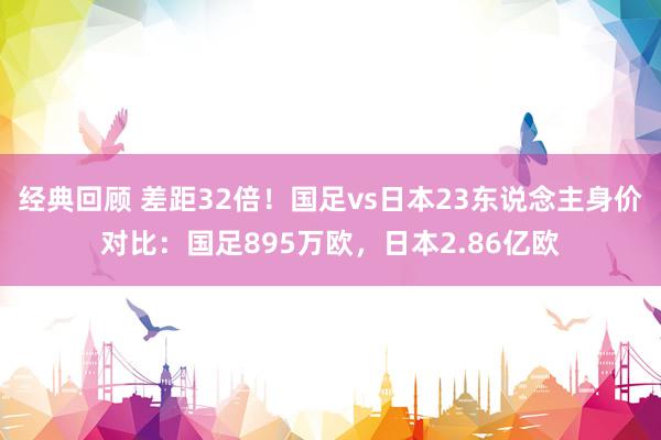 经典回顾 差距32倍！国足vs日本23东说念主身价对比：国足895万欧，日本2.86亿欧