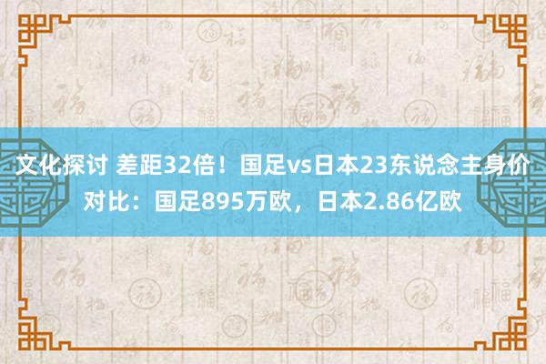 文化探讨 差距32倍！国足vs日本23东说念主身价对比：国足895万欧，日本2.86亿欧