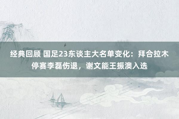 经典回顾 国足23东谈主大名单变化：拜合拉木停赛李磊伤退，谢文能王振澳入选