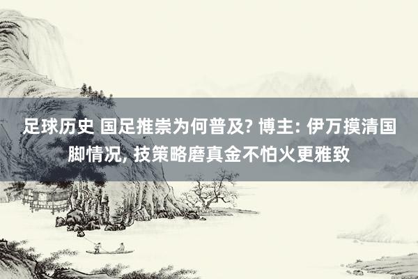 足球历史 国足推崇为何普及? 博主: 伊万摸清国脚情况, 技策略磨真金不怕火更雅致