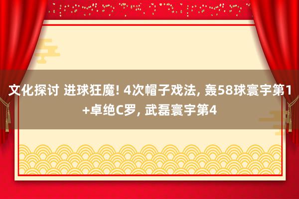 文化探讨 进球狂魔! 4次帽子戏法, 轰58球寰宇第1+卓绝C罗, 武磊寰宇第4