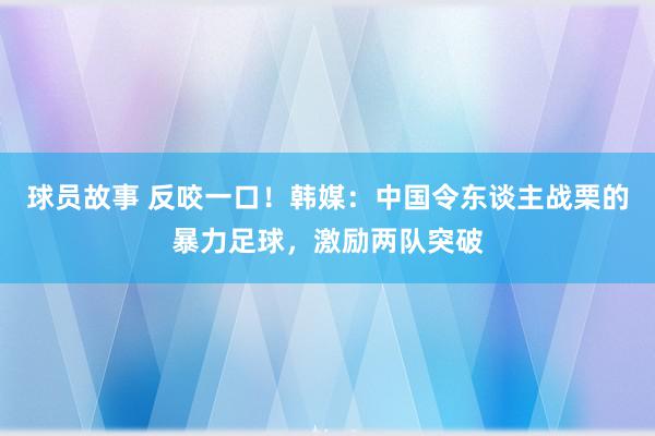 球员故事 反咬一口！韩媒：中国令东谈主战栗的暴力足球，激励两队突破