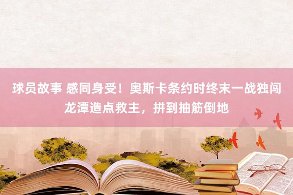 球员故事 感同身受！奥斯卡条约时终末一战独闯龙潭造点救主，拼到抽筋倒地