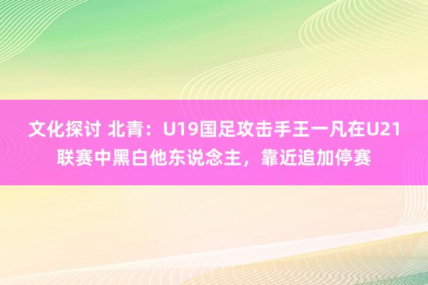 文化探讨 北青：U19国足攻击手王一凡在U21联赛中黑白他东说念主，靠近追加停赛