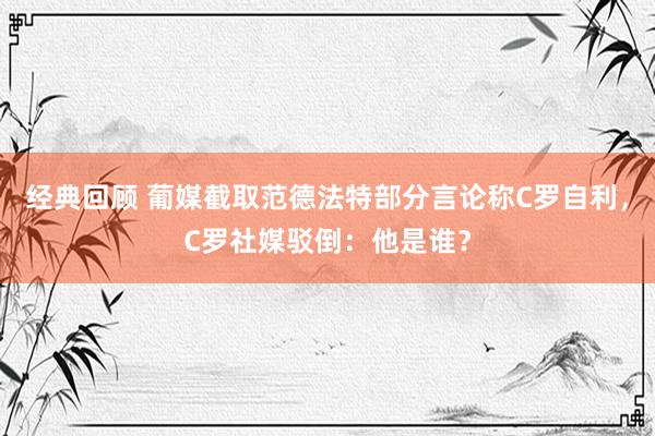 经典回顾 葡媒截取范德法特部分言论称C罗自利，C罗社媒驳倒：他是谁？