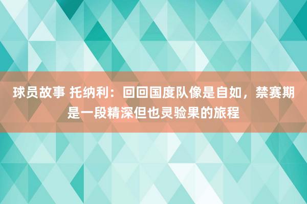 球员故事 托纳利：回回国度队像是自如，禁赛期是一段精深但也灵验果的旅程