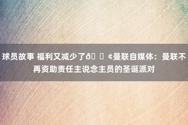 球员故事 福利又减少了😢曼联自媒体：曼联不再资助责任主说念主员的圣诞派对