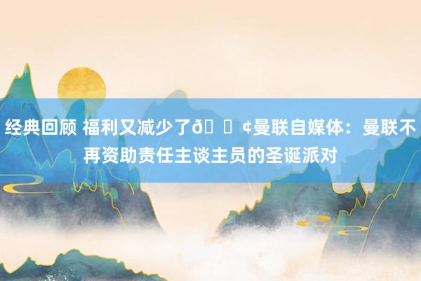 经典回顾 福利又减少了😢曼联自媒体：曼联不再资助责任主谈主员的圣诞派对