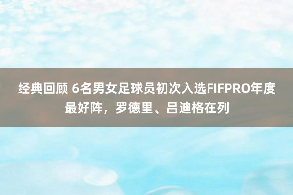 经典回顾 6名男女足球员初次入选FIFPRO年度最好阵，罗德里、吕迪格在列