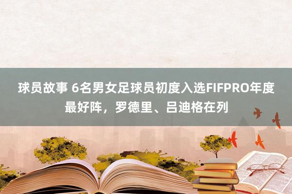 球员故事 6名男女足球员初度入选FIFPRO年度最好阵，罗德里、吕迪格在列