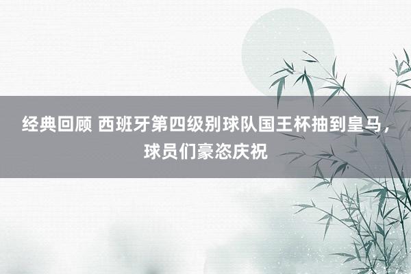 经典回顾 西班牙第四级别球队国王杯抽到皇马，球员们豪恣庆祝