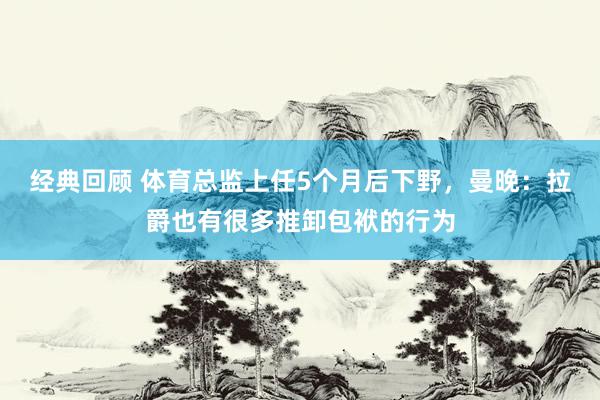 经典回顾 体育总监上任5个月后下野，曼晚：拉爵也有很多推卸包袱的行为