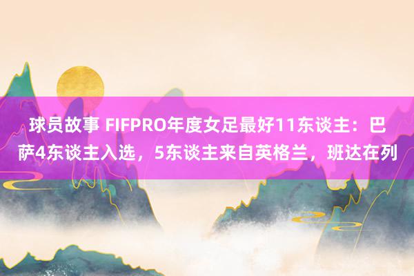 球员故事 FIFPRO年度女足最好11东谈主：巴萨4东谈主入选，5东谈主来自英格兰，班达在列