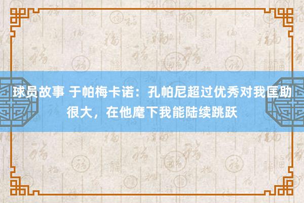 球员故事 于帕梅卡诺：孔帕尼超过优秀对我匡助很大，在他麾下我能陆续跳跃