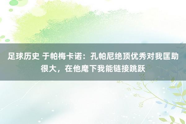 足球历史 于帕梅卡诺：孔帕尼绝顶优秀对我匡助很大，在他麾下我能链接跳跃