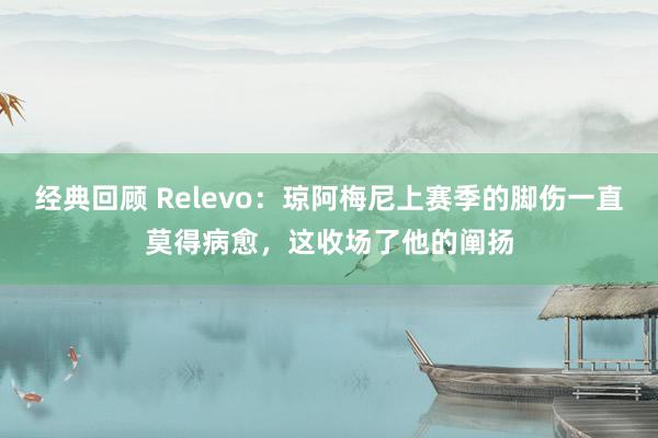 经典回顾 Relevo：琼阿梅尼上赛季的脚伤一直莫得病愈，这收场了他的阐扬