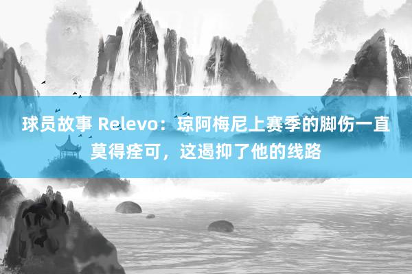 球员故事 Relevo：琼阿梅尼上赛季的脚伤一直莫得痊可，这遏抑了他的线路