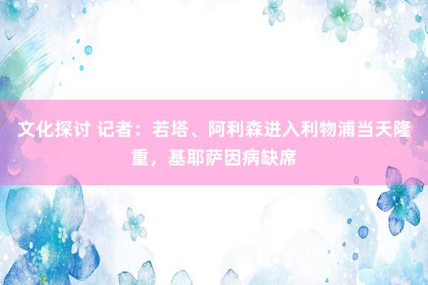 文化探讨 记者：若塔、阿利森进入利物浦当天隆重，基耶萨因病缺席