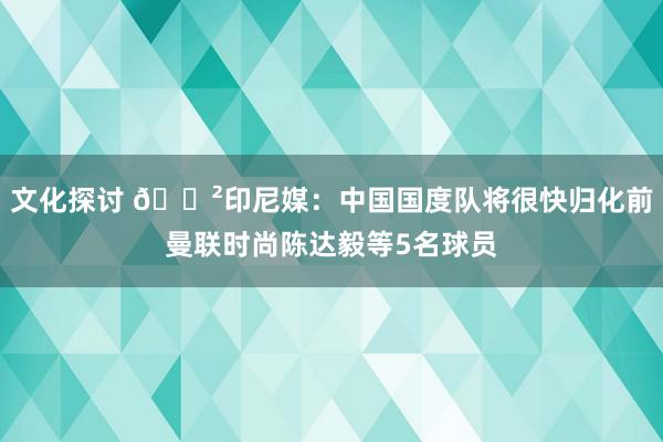 文化探讨 😲印尼媒：中国国度队将很快归化前曼联时尚陈达毅等5名球员