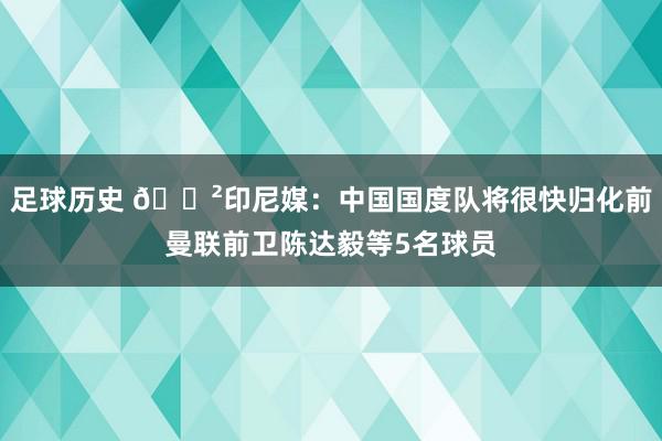 足球历史 😲印尼媒：中国国度队将很快归化前曼联前卫陈达毅等5名球员