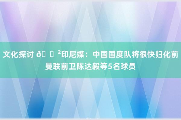 文化探讨 😲印尼媒：中国国度队将很快归化前曼联前卫陈达毅等5名球员