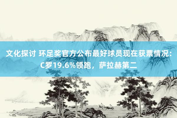 文化探讨 环足奖官方公布最好球员现在获票情况：C罗19.6%领跑，萨拉赫第二