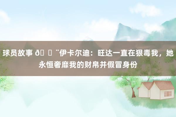 球员故事 😨伊卡尔迪：旺达一直在狠毒我，她永恒奢靡我的财帛并假冒身份