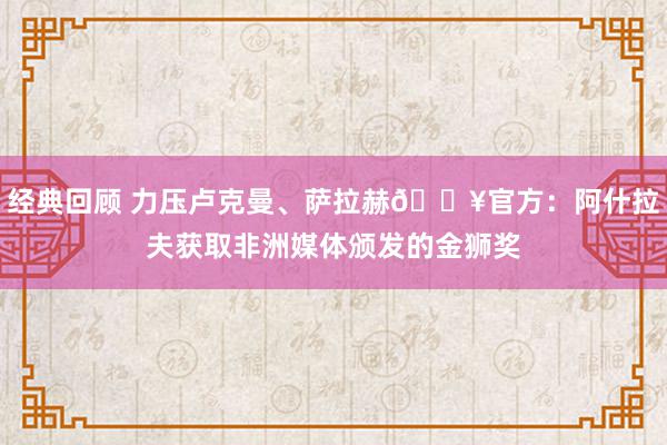 经典回顾 力压卢克曼、萨拉赫🔥官方：阿什拉夫获取非洲媒体颁发