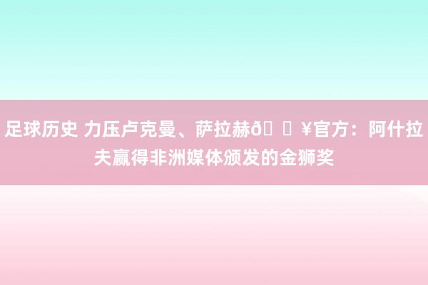 足球历史 力压卢克曼、萨拉赫🔥官方：阿什拉夫赢得非洲媒体颁发