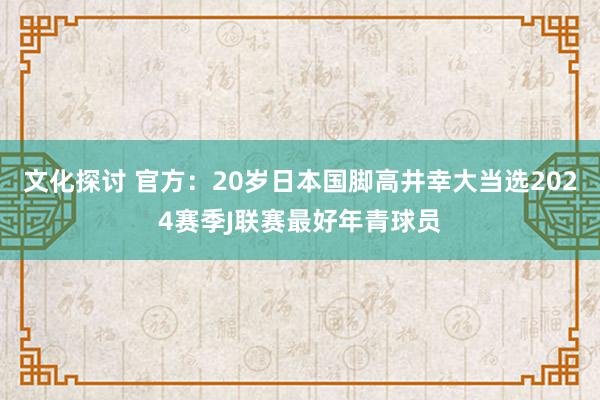 文化探讨 官方：20岁日本国脚高井幸大当选2024赛季J联赛最好年青球员