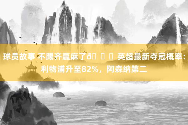 球员故事 不踢齐赢麻了😅英超最新夺冠概率：利物浦升至82%，阿森纳第二