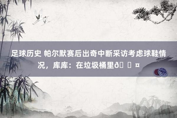 足球历史 帕尔默赛后出奇中断采访考虑球鞋情况，库库：在垃圾桶里😤