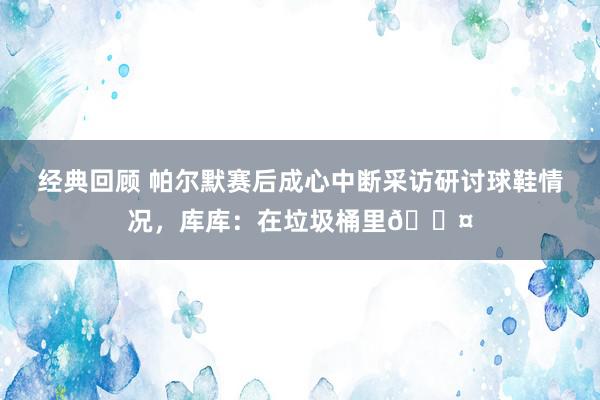 经典回顾 帕尔默赛后成心中断采访研讨球鞋情况，库库：在垃圾桶里😤