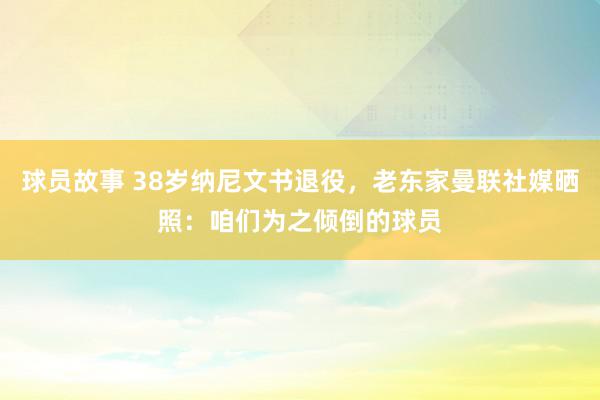 球员故事 38岁纳尼文书退役，老东家曼联社媒晒照：咱们为之倾倒的球员